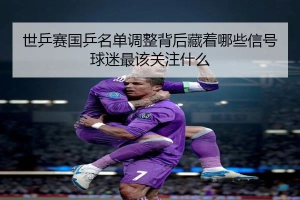 世乒赛国乒名单调整背后藏着哪些信号球迷最该关注什么