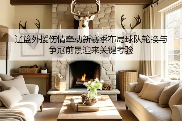 辽篮外援伤情牵动新赛季布局球队轮换与争冠前景迎来关键考验